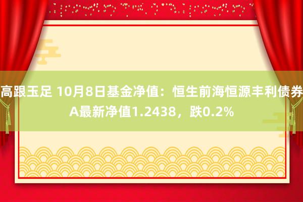 高跟玉足 10月8日基金净值：恒生前海恒源丰利债券A最新净值1.2438，跌0.2%