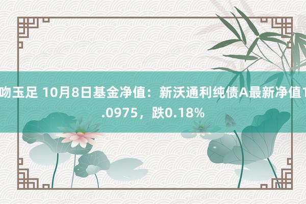 吻玉足 10月8日基金净值：新沃通利纯债A最新净值1.0975，跌0.18%