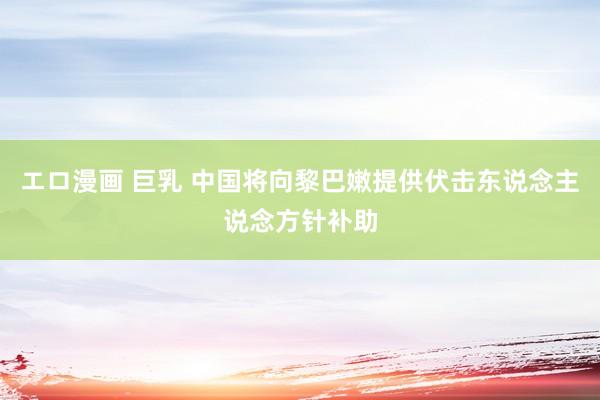 エロ漫画 巨乳 中国将向黎巴嫩提供伏击东说念主说念方针补助