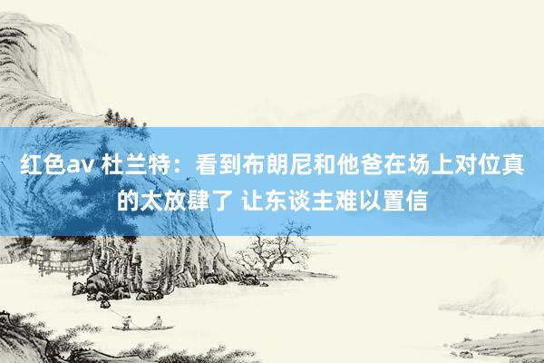 红色av 杜兰特：看到布朗尼和他爸在场上对位真的太放肆了 让东谈主难以置信
