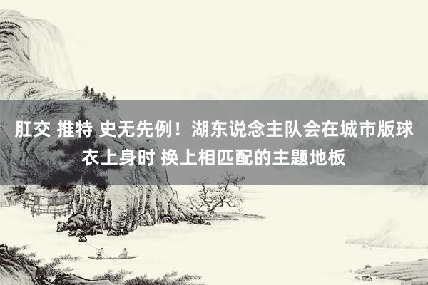 肛交 推特 史无先例！湖东说念主队会在城市版球衣上身时 换上相匹配的主题地板