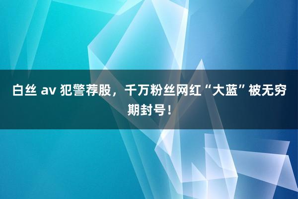 白丝 av 犯警荐股，千万粉丝网红“大蓝”被无穷期封号！