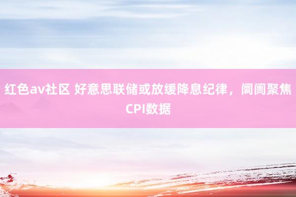 红色av社区 好意思联储或放缓降息纪律，阛阓聚焦CPI数据