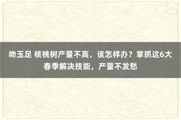 吻玉足 核桃树产量不高，该怎样办？掌抓这6大春季解决技能，产量不发愁