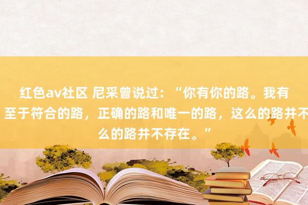 红色av社区 尼采曾说过：“你有你的路。我有我的路。至于符合的路，正确的路和唯一的路，这么的路并不存在。”