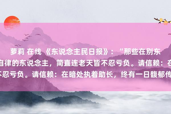 萝莉 在线 《东说念主民日报》：“那些在别东说念主看不见的场地也自律的东说念主，简直连老天皆不忍亏负。请信赖：在暗处执着助长，终有一日馥郁传香。”
