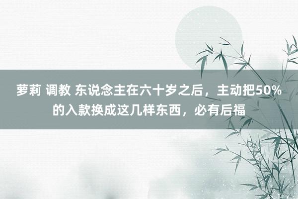 萝莉 调教 东说念主在六十岁之后，主动把50%的入款换成这几样东西，必有后福