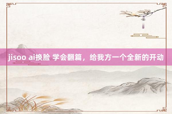 jisoo ai换脸 学会翻篇，给我方一个全新的开动