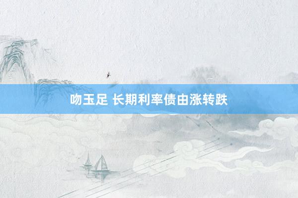 吻玉足 长期利率债由涨转跌