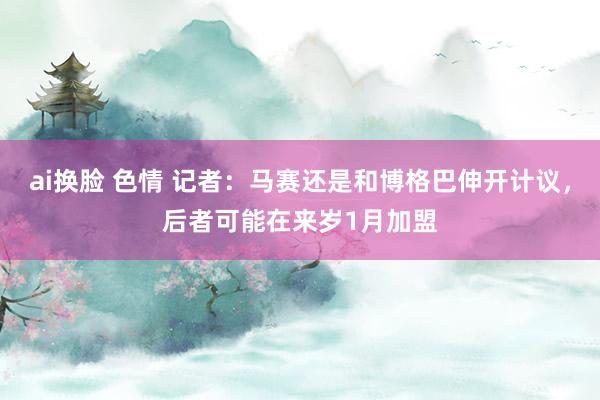ai换脸 色情 记者：马赛还是和博格巴伸开计议，后者可能在来岁1月加盟