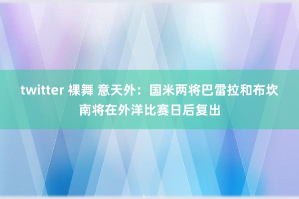 twitter 裸舞 意天外：国米两将巴雷拉和布坎南将在外洋比赛日后复出