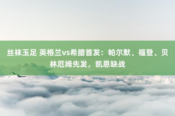 丝袜玉足 英格兰vs希腊首发：帕尔默、福登、贝林厄姆先发，凯恩缺战