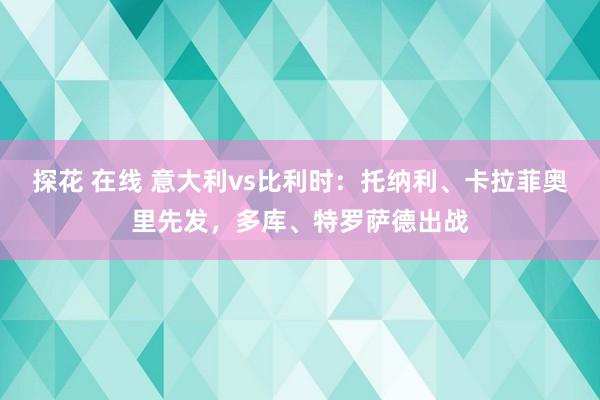 探花 在线 意大利vs比利时：托纳利、卡拉菲奥里先发，多库、特罗萨德出战