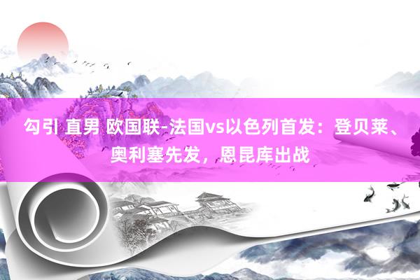 勾引 直男 欧国联-法国vs以色列首发：登贝莱、奥利塞先发，恩昆库出战