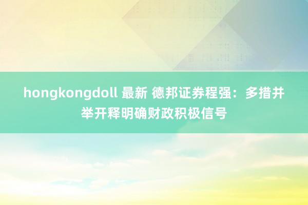 hongkongdoll 最新 德邦证券程强：多措并举开释明确财政积极信号