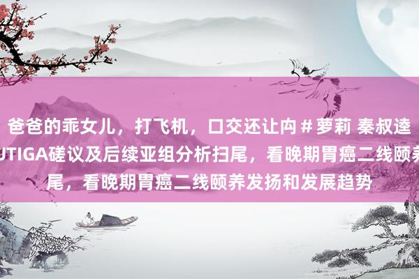 爸爸的乖女儿，打飞机，口交还让禸＃萝莉 秦叔逵讲解注解：从FRUTIGA磋议及后续亚组分析扫尾，看晚期胃癌二线颐养发扬和发展趋势