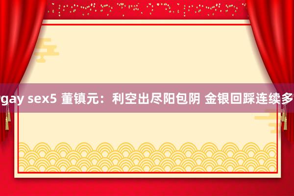 gay sex5 董镇元：利空出尽阳包阴 金银回踩连续多