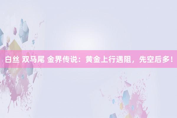 白丝 双马尾 金界传说：黄金上行遇阻，先空后多！