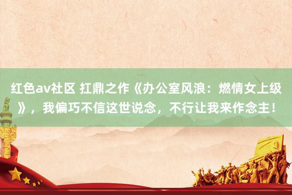 红色av社区 扛鼎之作《办公室风浪：燃情女上级》，我偏巧不信这世说念，不行让我来作念主！