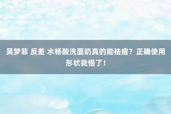 吴梦菲 反差 水杨酸洗面奶真的能祛痘？正确使用形状我悟了！