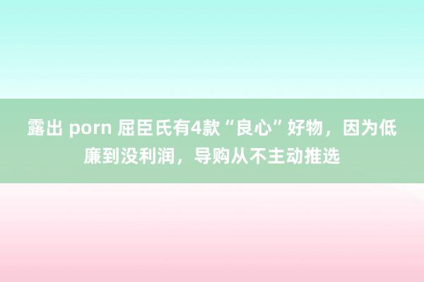 露出 porn 屈臣氏有4款“良心”好物，因为低廉到没利润，导购从不主动推选