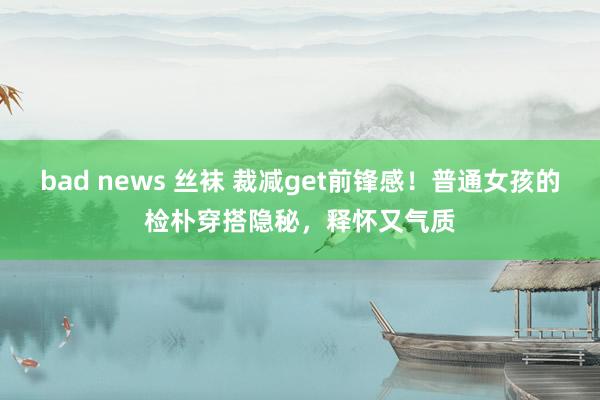 bad news 丝袜 裁减get前锋感！普通女孩的检朴穿搭隐秘，释怀又气质
