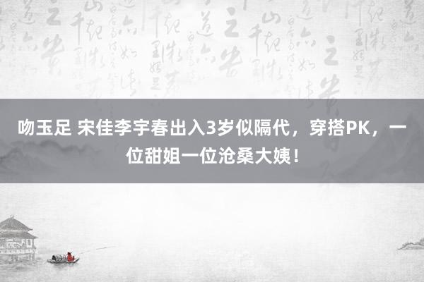 吻玉足 宋佳李宇春出入3岁似隔代，穿搭PK，一位甜姐一位沧桑大姨！