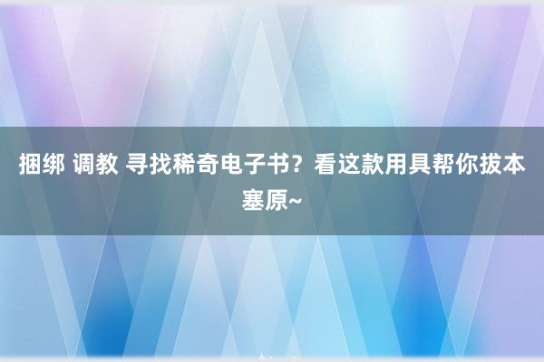 捆绑 调教 寻找稀奇电子书？看这款用具帮你拔本塞原~