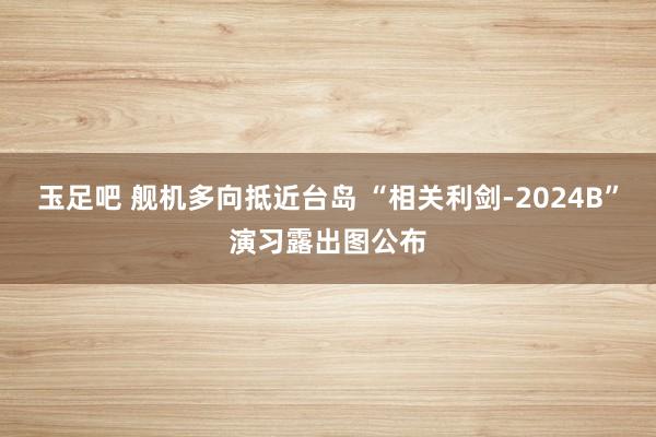 玉足吧 舰机多向抵近台岛 “相关利剑-2024B”演习露出图公布