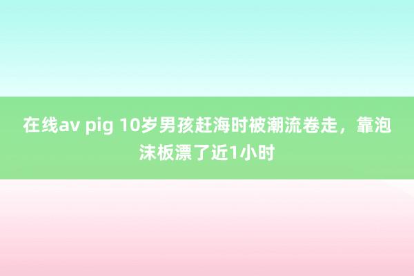 在线av pig 10岁男孩赶海时被潮流卷走，靠泡沫板漂了近1小时