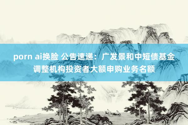 porn ai换脸 公告速递：广发景和中短债基金调整机构投资者大额申购业务名额