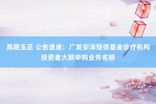 高跟玉足 公告速递：广发安泽短债基金诊疗机构投资者大额申购业务名额