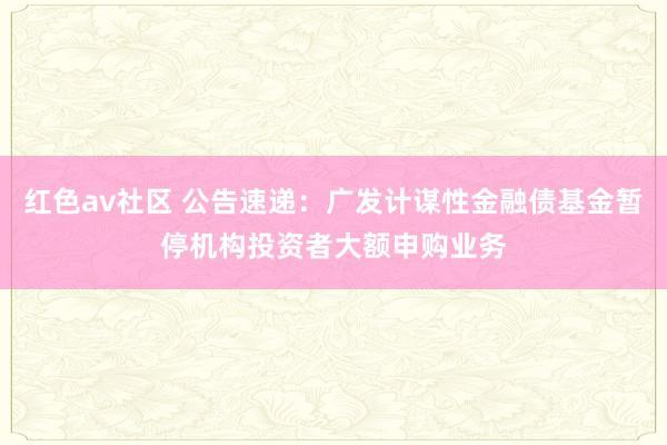 红色av社区 公告速递：广发计谋性金融债基金暂停机构投资者大额申购业务