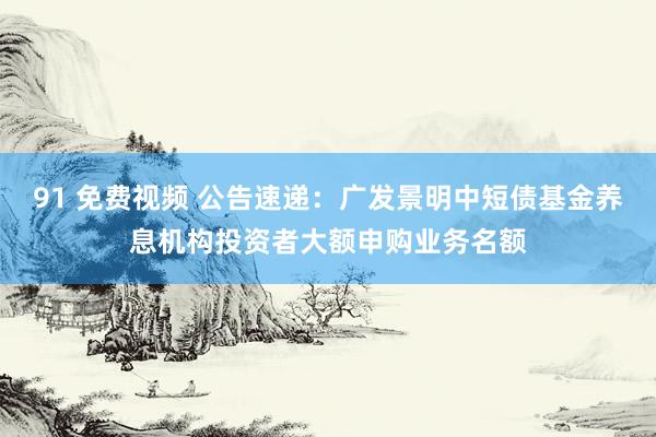 91 免费视频 公告速递：广发景明中短债基金养息机构投资者大额申购业务名额