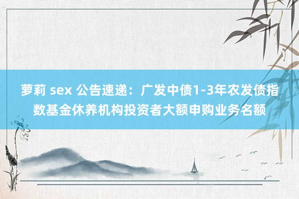 萝莉 sex 公告速递：广发中债1-3年农发债指数基金休养机构投资者大额申购业务名额