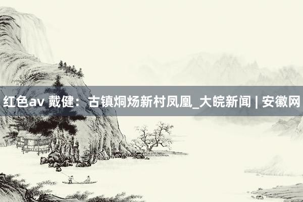 红色av 戴健：古镇烔炀新村凤凰_大皖新闻 | 安徽网