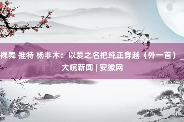 裸舞 推特 杨非木：以爱之名把纯正穿越（外一首）_大皖新闻 | 安徽网