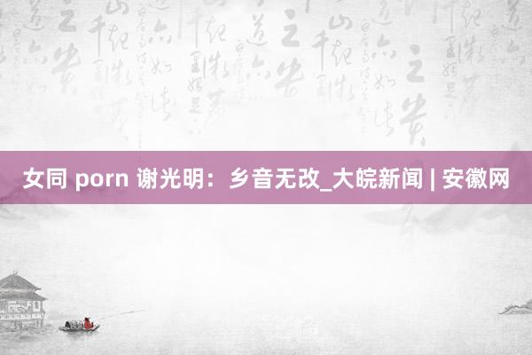女同 porn 谢光明：乡音无改_大皖新闻 | 安徽网