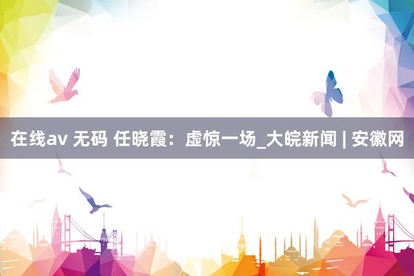 在线av 无码 任晓霞：虚惊一场_大皖新闻 | 安徽网