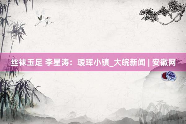丝袜玉足 李星涛：瑷珲小镇_大皖新闻 | 安徽网