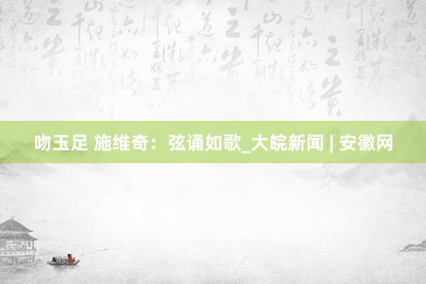 吻玉足 施维奇：弦诵如歌_大皖新闻 | 安徽网
