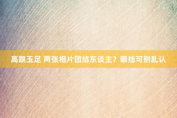 高跟玉足 两张相片团结东谈主？眼拙可别乱认