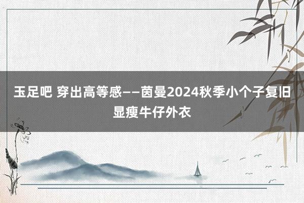 玉足吧 穿出高等感——茵曼2024秋季小个子复旧显瘦牛仔外衣