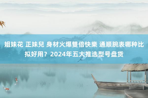 姐妹花 正妹兒 身材火爆雙倍快樂 通顺腕表哪种比拟好用？2024年五大推选型号盘货