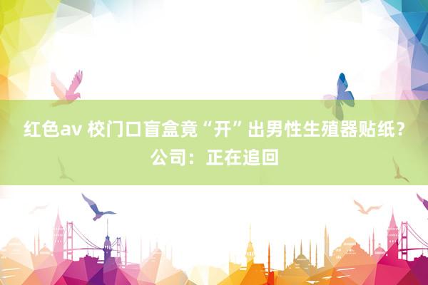 红色av 校门口盲盒竟“开”出男性生殖器贴纸？公司：正在追回
