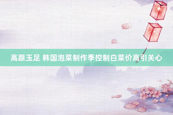 高跟玉足 韩国泡菜制作季控制　白菜价高引关心