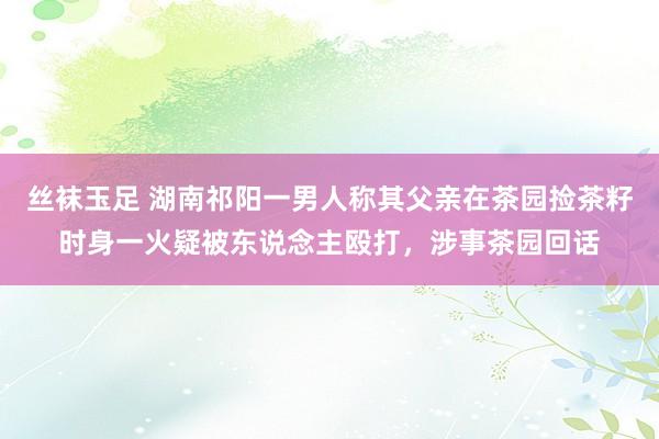 丝袜玉足 湖南祁阳一男人称其父亲在茶园捡茶籽时身一火疑被东说念主殴打，涉事茶园回话