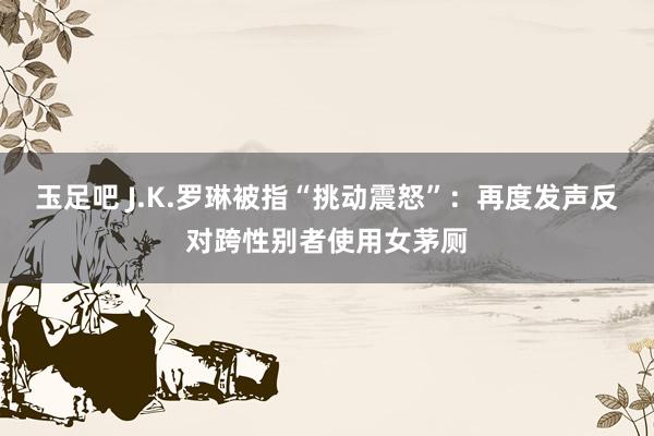 玉足吧 J.K.罗琳被指“挑动震怒”：再度发声反对跨性别者使用女茅厕