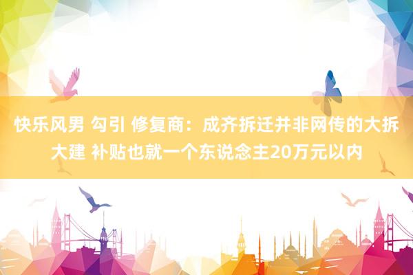 快乐风男 勾引 修复商：成齐拆迁并非网传的大拆大建 补贴也就一个东说念主20万元以内