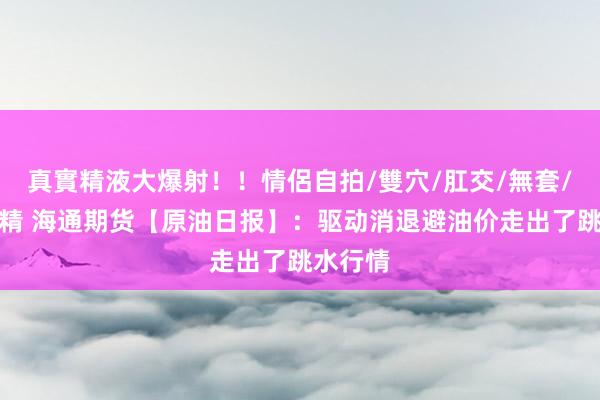 真實精液大爆射！！情侶自拍/雙穴/肛交/無套/大量噴精 海通期货【原油日报】：驱动消退避油价走出了跳水行情